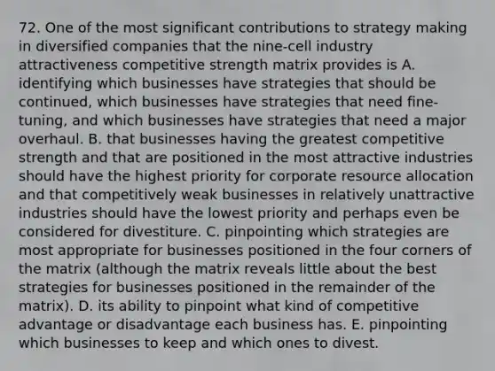 72. One of the most significant contributions to strategy making in diversified companies that the nine-cell industry attractiveness competitive strength matrix provides is A. identifying which businesses have strategies that should be continued, which businesses have strategies that need fine-tuning, and which businesses have strategies that need a major overhaul. B. that businesses having the greatest competitive strength and that are positioned in the most attractive industries should have the highest priority for corporate resource allocation and that competitively weak businesses in relatively unattractive industries should have the lowest priority and perhaps even be considered for divestiture. C. pinpointing which strategies are most appropriate for businesses positioned in the four corners of the matrix (although the matrix reveals little about the best strategies for businesses positioned in the remainder of the matrix). D. its ability to pinpoint what kind of competitive advantage or disadvantage each business has. E. pinpointing which businesses to keep and which ones to divest.