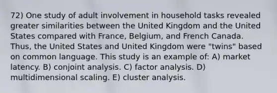 72) One study of adult involvement in household tasks revealed greater similarities between the United Kingdom and the United States compared with France, Belgium, and French Canada. Thus, the United States and United Kingdom were "twins" based on common language. This study is an example of: A) market latency. B) conjoint analysis. C) factor analysis. D) multidimensional scaling. E) cluster analysis.