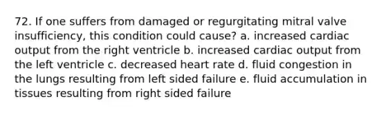 72. If one suffers from damaged or regurgitating mitral valve insufficiency, this condition could cause? a. increased cardiac output from the right ventricle b. increased cardiac output from the left ventricle c. decreased heart rate d. fluid congestion in the lungs resulting from left sided failure e. fluid accumulation in tissues resulting from right sided failure