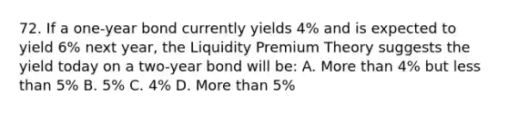 72. If a one-year bond currently yields 4% and is expected to yield 6% next year, the Liquidity Premium Theory suggests the yield today on a two-year bond will be: A. More than 4% but less than 5% B. 5% C. 4% D. More than 5%