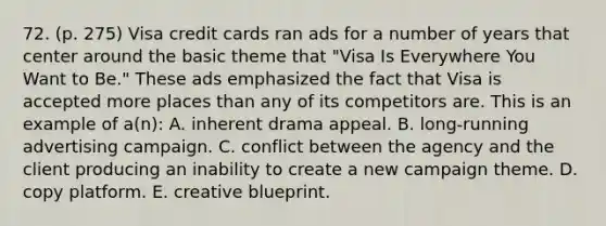 72. (p. 275) Visa credit cards ran ads for a number of years that center around the basic theme that "Visa Is Everywhere You Want to Be." These ads emphasized the fact that Visa is accepted more places than any of its competitors are. This is an example of a(n): A. inherent drama appeal. B. long-running advertising campaign. C. conflict between the agency and the client producing an inability to create a new campaign theme. D. copy platform. E. creative blueprint.