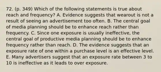 72. (p. 349) Which of the following statements is true about reach and frequency? A. Evidence suggests that wearout is not a result of seeing an advertisement too often. B. The central goal of media planning should be to enhance reach rather than frequency. C. Since one exposure is usually ineffective, the central goal of productive media planning should be to enhance frequency rather than reach. D. The evidence suggests that an exposure rate of one within a purchase level is an effective level. E. Many advertisers suggest that an exposure rate between 3 to 10 is ineffective as it leads to over exposure.