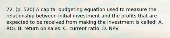 72. (p. 520) A capital budgeting equation used to measure the relationship between initial investment and the profits that are expected to be received from making the investment is called: A. ROI. B. return on sales. C. current ratio. D. NPV.