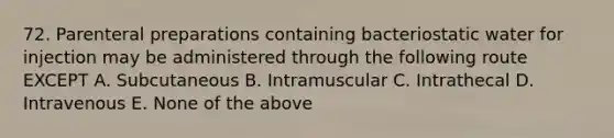 72. Parenteral preparations containing bacteriostatic water for injection may be administered through the following route EXCEPT A. Subcutaneous B. Intramuscular C. Intrathecal D. Intravenous E. None of the above