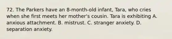 72. The Parkers have an 8-month-old infant, Tara, who cries when she first meets her mother's cousin. Tara is exhibiting A. anxious attachment. B. mistrust. C. stranger anxiety. D. separation anxiety.