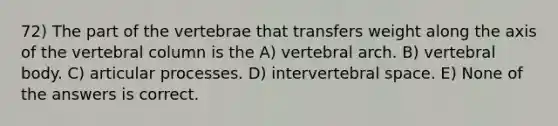 72) The part of the vertebrae that transfers weight along the axis of the vertebral column is the A) vertebral arch. B) vertebral body. C) articular processes. D) intervertebral space. E) None of the answers is correct.