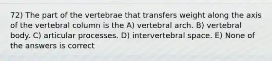 72) The part of the vertebrae that transfers weight along the axis of the <a href='https://www.questionai.com/knowledge/ki4fsP39zf-vertebral-column' class='anchor-knowledge'>vertebral column</a> is the A) vertebral arch. B) vertebral body. C) articular processes. D) intervertebral space. E) None of the answers is correct