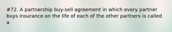 #72. A partnership buy-sell agreement in which every partner buys insurance on the life of each of the other partners is called a