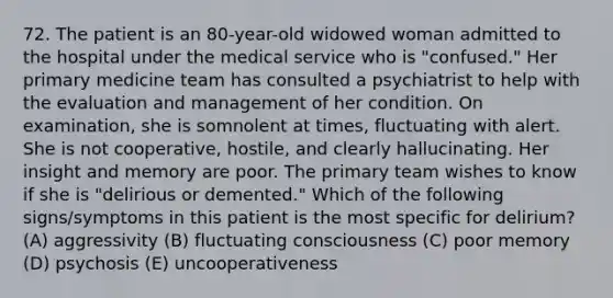 72. The patient is an 80-year-old widowed woman admitted to the hospital under the medical service who is "confused." Her primary medicine team has consulted a psychiatrist to help with the evaluation and management of her condition. On examination, she is somnolent at times, fluctuating with alert. She is not cooperative, hostile, and clearly hallucinating. Her insight and memory are poor. The primary team wishes to know if she is "delirious or demented." Which of the following signs/symptoms in this patient is the most specific for delirium? (A) aggressivity (B) fluctuating consciousness (C) poor memory (D) psychosis (E) uncooperativeness