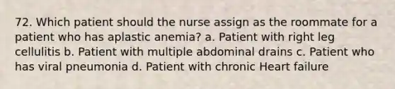 72. Which patient should the nurse assign as the roommate for a patient who has aplastic anemia? a. Patient with right leg cellulitis b. Patient with multiple abdominal drains c. Patient who has viral pneumonia d. Patient with chronic Heart failure