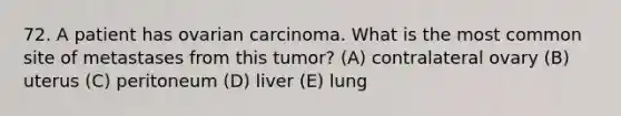 72. A patient has ovarian carcinoma. What is the most common site of metastases from this tumor? (A) contralateral ovary (B) uterus (C) peritoneum (D) liver (E) lung