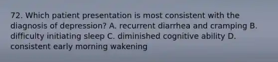 72. Which patient presentation is most consistent with the diagnosis of depression? A. recurrent diarrhea and cramping B. difficulty initiating sleep C. diminished cognitive ability D. consistent early morning wakening