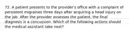 72. A patient presents to the provider's office with a complaint of persistent migraines three days after acquiring a head injury on the job. After the provider assesses the patient, the final diagnosis is a concussion. Which of the following actions should the medical assistant take next?