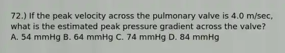 72.) If the peak velocity across the pulmonary valve is 4.0 m/sec, what is the estimated peak pressure gradient across the valve? A. 54 mmHg B. 64 mmHg C. 74 mmHg D. 84 mmHg