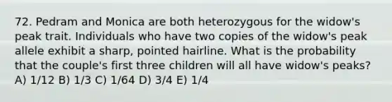 72. Pedram and Monica are both heterozygous for the widow's peak trait. Individuals who have two copies of the widow's peak allele exhibit a sharp, pointed hairline. What is the probability that the couple's first three children will all have widow's peaks? A) 1/12 B) 1/3 C) 1/64 D) 3/4 E) 1/4