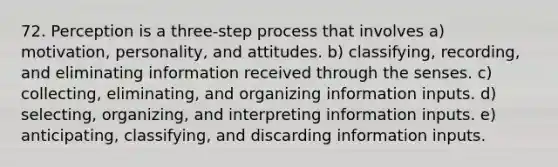 72. Perception is a three-step process that involves a) motivation, personality, and attitudes. b) classifying, recording, and eliminating information received through the senses. c) collecting, eliminating, and organizing information inputs. d) selecting, organizing, and interpreting information inputs. e) anticipating, classifying, and discarding information inputs.