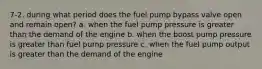 7-2. during what period does the fuel pump bypass valve open and remain open? a. when the fuel pump pressure is greater than the demand of the engine b. when the boost pump pressure is greater than fuel pump pressure c. when the fuel pump output is greater than the demand of the engine