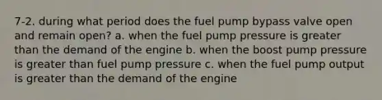 7-2. during what period does the fuel pump bypass valve open and remain open? a. when the fuel pump pressure is greater than the demand of the engine b. when the boost pump pressure is greater than fuel pump pressure c. when the fuel pump output is greater than the demand of the engine