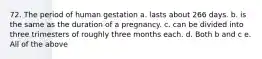 72. The period of human gestation a. lasts about 266 days. b. is the same as the duration of a pregnancy. c. can be divided into three trimesters of roughly three months each. d. Both b and c e. All of the above