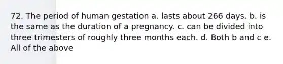 72. The period of human gestation a. lasts about 266 days. b. is the same as the duration of a pregnancy. c. can be divided into three trimesters of roughly three months each. d. Both b and c e. All of the above