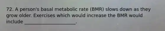 72. A person's basal metabolic rate (BMR) slows down as they grow older. Exercises which would increase the BMR would include ______________________.