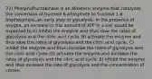 72) Phosphofructokinase is an allosteric enzyme that catalyzes the conversion of fructose 6-phosphate to fructose 1,6-bisphosphate, an early step of glycolysis. In the presence of oxygen, an increase in the amount of ATP in a cell would be expected to A) inhibit the enzyme and thus slow the rates of glycolysis and the citric acid cycle. B) activate the enzyme and thus slow the rates of glycolysis and the citric acid cycle. C) inhibit the enzyme and thus increase the rates of glycolysis and the citric acid cycle. D) activate the enzyme and increase the rates of glycolysis and the citric acid cycle. E) inhibit the enzyme and thus increase the rate of glycolysis and the concentration of citrate.