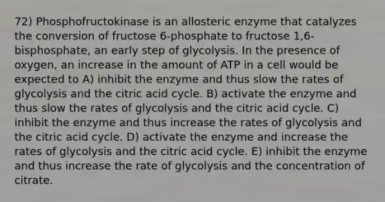 72) Phosphofructokinase is an allosteric enzyme that catalyzes the conversion of fructose 6-phosphate to fructose 1,6-bisphosphate, an early step of glycolysis. In the presence of oxygen, an increase in the amount of ATP in a cell would be expected to A) inhibit the enzyme and thus slow the rates of glycolysis and the citric acid cycle. B) activate the enzyme and thus slow the rates of glycolysis and the citric acid cycle. C) inhibit the enzyme and thus increase the rates of glycolysis and the citric acid cycle. D) activate the enzyme and increase the rates of glycolysis and the citric acid cycle. E) inhibit the enzyme and thus increase the rate of glycolysis and the concentration of citrate.