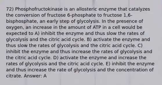 72) Phosphofructokinase is an allosteric enzyme that catalyzes the conversion of fructose 6-phosphate to fructose 1,6-bisphosphate, an early step of glycolysis. In the presence of oxygen, an increase in the amount of ATP in a cell would be expected to A) inhibit the enzyme and thus slow the rates of glycolysis and the citric acid cycle. B) activate the enzyme and thus slow the rates of glycolysis and the citric acid cycle. C) inhibit the enzyme and thus increase the rates of glycolysis and the citric acid cycle. D) activate the enzyme and increase the rates of glycolysis and the citric acid cycle. E) inhibit the enzyme and thus increase the rate of glycolysis and the concentration of citrate. Answer: A