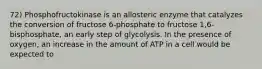 72) Phosphofructokinase is an allosteric enzyme that catalyzes the conversion of fructose 6-phosphate to fructose 1,6-bisphosphate, an early step of glycolysis. In the presence of oxygen, an increase in the amount of ATP in a cell would be expected to