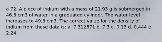 a 72. A piece of indium with a mass of 21.93 g is submerged in 46.3 cm3 of water in a graduated cylinder. The water level increases to 49.3 cm3. The correct value for the density of indium from these data is: a. 7.312671 b. 7.3 c. 0.13 d. 0.444 e. 2.24