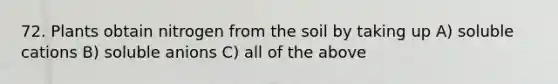 72. Plants obtain nitrogen from the soil by taking up A) soluble cations B) soluble anions C) all of the above