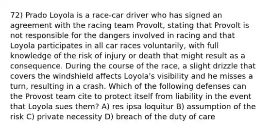 72) Prado Loyola is a race-car driver who has signed an agreement with the racing team Provolt, stating that Provolt is not responsible for the dangers involved in racing and that Loyola participates in all car races voluntarily, with full knowledge of the risk of injury or death that might result as a consequence. During the course of the race, a slight drizzle that covers the windshield affects Loyola's visibility and he misses a turn, resulting in a crash. Which of the following defenses can the Provost team cite to protect itself from liability in the event that Loyola sues them? A) res ipsa loquitur B) assumption of the risk C) private necessity D) breach of the duty of care