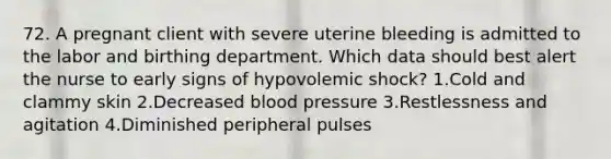 72. A pregnant client with severe uterine bleeding is admitted to the labor and birthing department. Which data should best alert the nurse to early signs of hypovolemic shock? 1.Cold and clammy skin 2.Decreased blood pressure 3.Restlessness and agitation 4.Diminished peripheral pulses