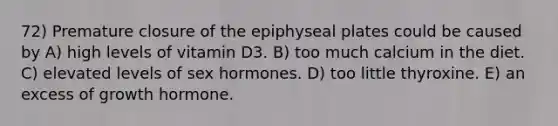 72) Premature closure of the epiphyseal plates could be caused by A) high levels of vitamin D3. B) too much calcium in the diet. C) elevated levels of sex hormones. D) too little thyroxine. E) an excess of growth hormone.