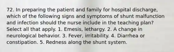 72. In preparing the patient and family for hospital discharge, which of the following signs and symptoms of shunt malfunction and infection should the nurse include in the teaching plan? Select all that apply. 1. Emesis, lethargy. 2. A change in neurological behavior. 3. Fever, irritability. 4. Diarrhea or constipation. 5. Redness along the shunt system.