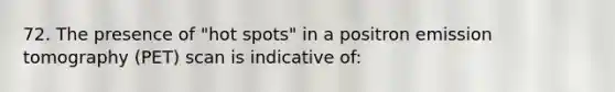 72. The presence of "hot spots" in a positron emission tomography (PET) scan is indicative of: