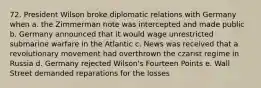 72. President Wilson broke diplomatic relations with Germany when a. the Zimmerman note was intercepted and made public b. Germany announced that it would wage unrestricted submarine warfare in the Atlantic c. News was received that a revolutionary movement had overthrown the czarist regime in Russia d. Germany rejected Wilson's Fourteen Points e. Wall Street demanded reparations for the losses