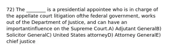 72) The ________ is a presidential appointee who is in charge of the appellate court litigation ofthe federal government, works out of the Department of Justice, and can have an importantinfluence on the Supreme Court.A) Adjutant GeneralB) Solicitor GeneralC) United States attorneyD) Attorney GeneralE) chief justice