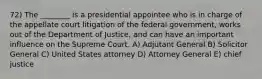 72) The ________ is a presidential appointee who is in charge of the appellate court litigation of the federal government, works out of the Department of Justice, and can have an important influence on the Supreme Court. A) Adjutant General B) Solicitor General C) United States attorney D) Attorney General E) chief justice