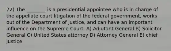 72) The ________ is a presidential appointee who is in charge of the appellate court litigation of the federal government, works out of the Department of Justice, and can have an important influence on the Supreme Court. A) Adjutant General B) Solicitor General C) United States attorney D) Attorney General E) chief justice