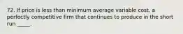 72. If price is less than minimum average variable cost, a perfectly competitive firm that continues to produce in the short run _____.