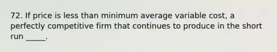 72. If price is less than minimum average variable cost, a perfectly competitive firm that continues to produce in the short run _____.