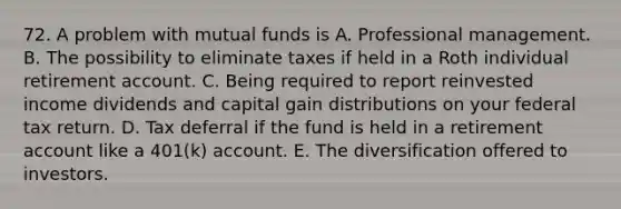 72. A problem with mutual funds is A. Professional management. B. The possibility to eliminate taxes if held in a Roth individual retirement account. C. Being required to report reinvested income dividends and capital gain distributions on your federal tax return. D. Tax deferral if the fund is held in a retirement account like a 401(k) account. E. The diversification offered to investors.