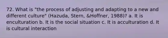 72. What is "the process of adjusting and adapting to a new and different culture" (Hazuda, Stern, &Hoffner, 1988)? a. It is enculturation b. It is the social situation c. It is acculturation d. It is cultural interaction