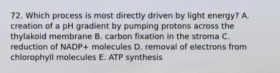 72. Which process is most directly driven by light energy? A. creation of a pH gradient by pumping protons across the thylakoid membrane B. carbon fixation in the stroma C. reduction of NADP+ molecules D. removal of electrons from chlorophyll molecules E. ATP synthesis