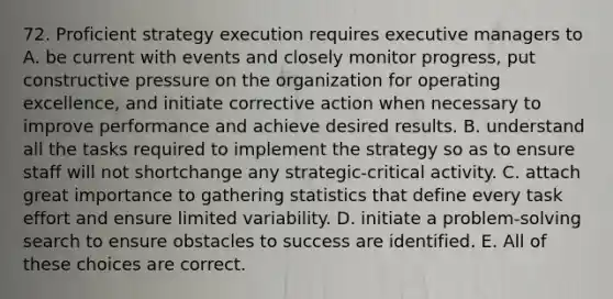 72. Proficient strategy execution requires executive managers to A. be current with events and closely monitor progress, put constructive pressure on the organization for operating excellence, and initiate corrective action when necessary to improve performance and achieve desired results. B. understand all the tasks required to implement the strategy so as to ensure staff will not shortchange any strategic-critical activity. C. attach great importance to gathering statistics that define every task effort and ensure limited variability. D. initiate a problem-solving search to ensure obstacles to success are identified. E. All of these choices are correct.