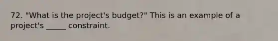 72. "What is the project's budget?" This is an example of a project's _____ constraint.