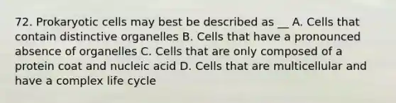 72. Prokaryotic cells may best be described as __ A. Cells that contain distinctive organelles B. Cells that have a pronounced absence of organelles C. Cells that are only composed of a protein coat and nucleic acid D. Cells that are multicellular and have a complex life cycle