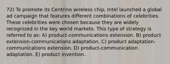 72) To promote its Centrino wireless chip, Intel launched a global ad campaign that features different combinations of celebrities. These celebrities were chosen because they are widely recognized in the key world markets. This type of strategy is referred to as: A) product-communications extension. B) product extension-communications adaptation. C) product adaptation-communications extension. D) product-communication adaptation. E) product invention.