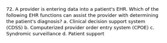 72. A provider is entering data into a patient's EHR. Which of the following EHR functions can assist the provider with determining the patient's diagnosis? a. Clinical decision support system (CDSS) b. Computerized provider order entry system (CPOE) c. Syndromic surveillance d. Patient support